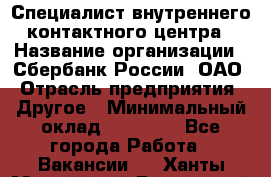 Специалист внутреннего контактного центра › Название организации ­ Сбербанк России, ОАО › Отрасль предприятия ­ Другое › Минимальный оклад ­ 18 500 - Все города Работа » Вакансии   . Ханты-Мансийский,Белоярский г.